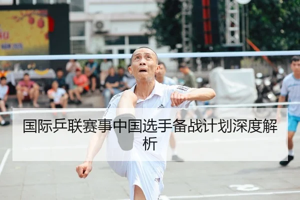 国际乒联赛事中国选手备战计划深度解析